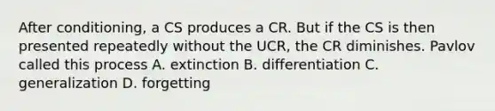 After conditioning, a CS produces a CR. But if the CS is then presented repeatedly without the UCR, the CR diminishes. Pavlov called this process A. extinction B. differentiation C. generalization D. forgetting