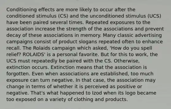 Conditioning effects are more likely to occur after the conditioned stimulus (CS) and the unconditioned stimulus (UCS) have been paired several times. Repeated exposures to the association increase the strength of the associations and prevent decay of these associations in memory. Many classic advertising campaigns consist of product slogans repeated often to enhance recall. The Rolaids campaign which asked, 'How do you spell relief? ROLAIDS' is a personal favorite. But for this to work, the UCS must repeatedly be paired with the CS. Otherwise, extinction occurs. Extinction means that the association is forgotten. Even when associations are established, too much exposure can turn negative. In that case, the association may change in terms of whether it is perceived as positive or negative. That's what happened to Izod when its logo became too exposed on a variety of clothing and products.