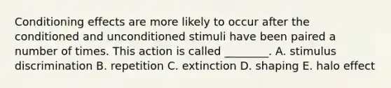 Conditioning effects are more likely to occur after the conditioned and unconditioned stimuli have been paired a number of times. This action is called​ ________. A. stimulus discrimination B. repetition C. extinction D. shaping E. halo effect