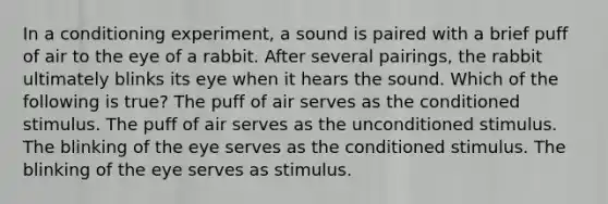 In a conditioning experiment, a sound is paired with a brief puff of air to the eye of a rabbit. After several pairings, the rabbit ultimately blinks its eye when it hears the sound. Which of the following is true? The puff of air serves as the conditioned stimulus. The puff of air serves as the unconditioned stimulus. The blinking of the eye serves as the conditioned stimulus. The blinking of the eye serves as stimulus.