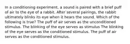 In a conditioning experiment, a sound is paired with a brief puff of air to the eye of a rabbit. After several pairings, the rabbit ultimately blinks its eye when it hears the sound. Which of the following is true? The puff of air serves as the unconditioned stimulus. The blinking of the eye serves as stimulus The blinking of the eye serves as the conditioned stimulus. The puff of air serves as the conditioned stimulus.