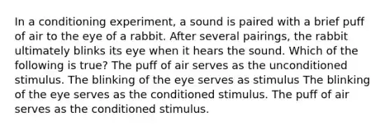 In a conditioning experiment, a sound is paired with a brief puff of air to the eye of a rabbit. After several pairings, the rabbit ultimately blinks its eye when it hears the sound. Which of the following is true? The puff of air serves as the unconditioned stimulus. The blinking of the eye serves as stimulus The blinking of the eye serves as the conditioned stimulus. The puff of air serves as the conditioned stimulus.