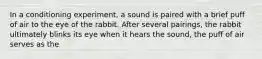 In a conditioning experiment, a sound is paired with a brief puff of air to the eye of the rabbit. After several pairings, the rabbit ultimately blinks its eye when it hears the sound, the puff of air serves as the