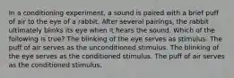 In a conditioning experiment, a sound is paired with a brief puff of air to the eye of a rabbit. After several pairings, the rabbit ultimately blinks its eye when it hears the sound. Which of the following is true? The blinking of the eye serves as stimulus. The puff of air serves as the unconditioned stimulus. The blinking of the eye serves as the conditioned stimulus. The puff of air serves as the conditioned stimulus.