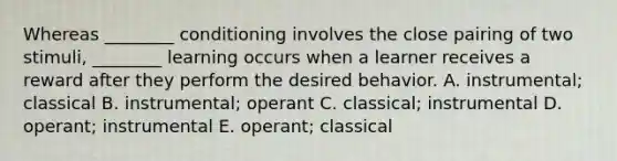 Whereas ________ conditioning involves the close pairing of two stimuli, ________ learning occurs when a learner receives a reward after they perform the desired behavior. A. instrumental; classical B. instrumental; operant C. classical; instrumental D. operant; instrumental E. operant; classical