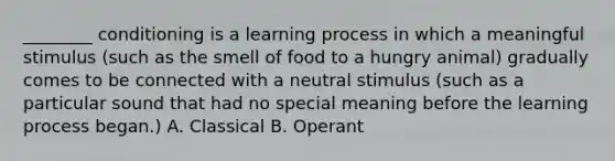 ________ conditioning is a learning process in which a meaningful stimulus (such as the smell of food to a hungry animal) gradually comes to be connected with a neutral stimulus (such as a particular sound that had no special meaning before the learning process began.) A. Classical B. Operant