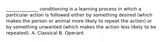 ______________ conditioning is a learning process in which a particular action is followed either by something desired (which makes the person or animal more likely to repeat the action) or by something unwanted (which makes the action less likely to be repeated). A. Classical B. Operant