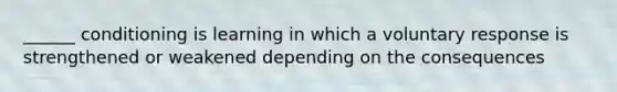 ______ conditioning is learning in which a voluntary response is strengthened or weakened depending on the consequences