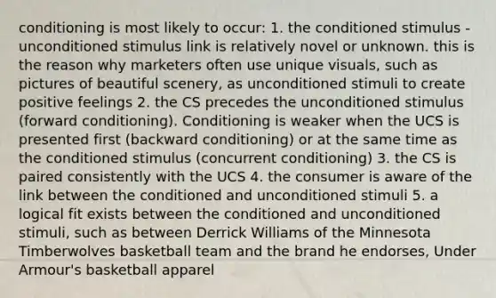 conditioning is most likely to occur: 1. the conditioned stimulus - unconditioned stimulus link is relatively novel or unknown. this is the reason why marketers often use unique visuals, such as pictures of beautiful scenery, as unconditioned stimuli to create positive feelings 2. the CS precedes the unconditioned stimulus (forward conditioning). Conditioning is weaker when the UCS is presented first (backward conditioning) or at the same time as the conditioned stimulus (concurrent conditioning) 3. the CS is paired consistently with the UCS 4. the consumer is aware of the link between the conditioned and unconditioned stimuli 5. a logical fit exists between the conditioned and unconditioned stimuli, such as between Derrick Williams of the Minnesota Timberwolves basketball team and the brand he endorses, Under Armour's basketball apparel