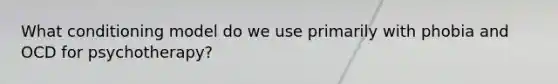 What conditioning model do we use primarily with phobia and OCD for psychotherapy?