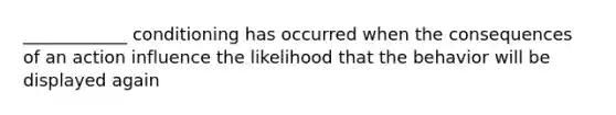 ____________ conditioning has occurred when the consequences of an action influence the likelihood that the behavior will be displayed again