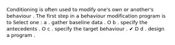 Conditioning is often used to modify one's own or another's behaviour . The first step in a behaviour modification program is to Select one : a . gather baseline data . O b . specify the antecedents . O c . specify the target behaviour . ✔ D d . design a program .