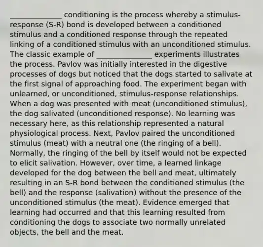 ______________ conditioning is the process whereby a stimulus-response (S-R) bond is developed between a conditioned stimulus and a conditioned response through the repeated linking of a conditioned stimulus with an unconditioned stimulus. The classic example of _______________ experiments illustrates the process. Pavlov was initially interested in the digestive processes of dogs but noticed that the dogs started to salivate at the first signal of approaching food. The experiment began with unlearned, or unconditioned, stimulus-response relationships. When a dog was presented with meat (unconditioned stimulus), the dog salivated (unconditioned response). No learning was necessary here, as this relationship represented a natural physiological process. Next, Pavlov paired the unconditioned stimulus (meat) with a neutral one (the ringing of a bell). Normally, the ringing of the bell by itself would not be expected to elicit salivation. However, over time, a learned linkage developed for the dog between the bell and meat, ultimately resulting in an S-R bond between the conditioned stimulus (the bell) and the response (salivation) without the presence of the unconditioned stimulus (the meat). Evidence emerged that learning had occurred and that this learning resulted from conditioning the dogs to associate two normally unrelated objects, the bell and the meat.