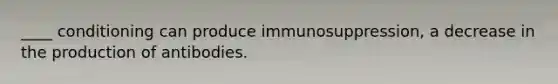 ____ conditioning can produce immunosuppression, a decrease in the production of antibodies.