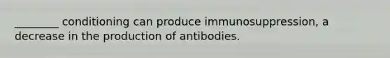 ________ conditioning can produce immunosuppression, a decrease in the production of antibodies.