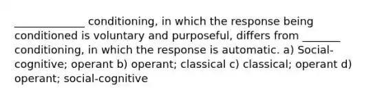 _____________ conditioning, in which the response being conditioned is voluntary and purposeful, differs from _______ conditioning, in which the response is automatic. a) Social-cognitive; operant b) operant; classical c) classical; operant d) operant; social-cognitive