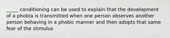 _____ conditioning can be used to explain that the development of a phobia is transmitted when one person observes another person behaving in a phobic manner and then adopts that same fear of the stimulus