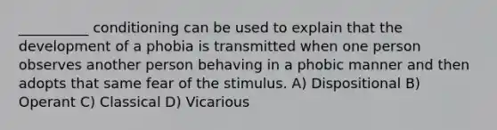 __________ conditioning can be used to explain that the development of a phobia is transmitted when one person observes another person behaving in a phobic manner and then adopts that same fear of the stimulus. A) Dispositional B) Operant C) Classical D) Vicarious