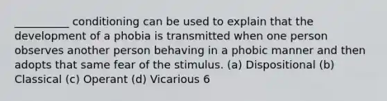 __________ conditioning can be used to explain that the development of a phobia is transmitted when one person observes another person behaving in a phobic manner and then adopts that same fear of the stimulus. (a) Dispositional (b) Classical (c) Operant (d) Vicarious 6