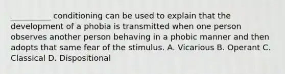 __________ conditioning can be used to explain that the development of a phobia is transmitted when one person observes another person behaving in a phobic manner and then adopts that same fear of the stimulus. A. Vicarious B. Operant C. Classical D. Dispositional