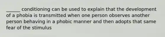 ______ conditioning can be used to explain that the development of a phobia is transmitted when one person observes another person behaving in a phobic manner and then adopts that same fear of the stimulus