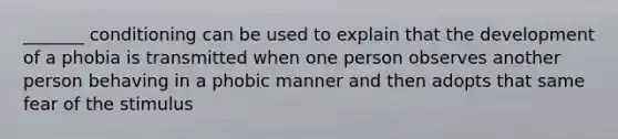 _______ conditioning can be used to explain that the development of a phobia is transmitted when one person observes another person behaving in a phobic manner and then adopts that same fear of the stimulus