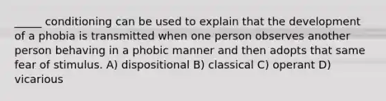 _____ conditioning can be used to explain that the development of a phobia is transmitted when one person observes another person behaving in a phobic manner and then adopts that same fear of stimulus. A) dispositional B) classical C) operant D) vicarious