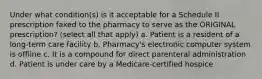 Under what condition(s) is it acceptable for a Schedule II prescription faxed to the pharmacy to serve as the ORIGINAL prescription? (select all that apply) a. Patient is a resident of a long-term care facility b. Pharmacy's electronic computer system is offline c. It is a compound for direct parenteral administration d. Patient is under care by a Medicare-certified hospice