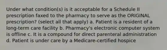 Under what condition(s) is it acceptable for a Schedule II prescription faxed to the pharmacy to serve as the ORIGINAL prescription? (select all that apply) a. Patient is a resident of a long-term care facility b. Pharmacy's electronic computer system is offline c. It is a compound for direct parenteral administration d. Patient is under care by a Medicare-certified hospice