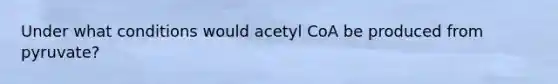 Under what conditions would acetyl CoA be produced from pyruvate?