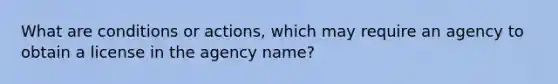 What are conditions or actions, which may require an agency to obtain a license in the agency name?