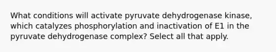 What conditions will activate pyruvate dehydrogenase kinase, which catalyzes phosphorylation and inactivation of E1 in the pyruvate dehydrogenase complex? Select all that apply.