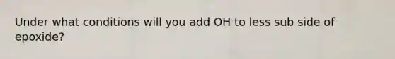 Under what conditions will you add OH to less sub side of epoxide?