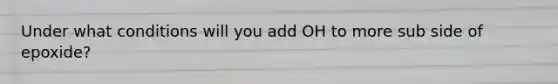 Under what conditions will you add OH to more sub side of epoxide?