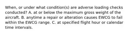 When, or under what condition(s) are adverse loading checks conducted? A. at or below the maximum gross weight of the aircraft. B. anytime a repair or alteration causes EWCG to fail within the EWCG range. C. at specified flight hour or calendar time intervals.