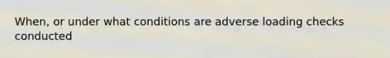 When, or under what conditions are adverse loading checks conducted