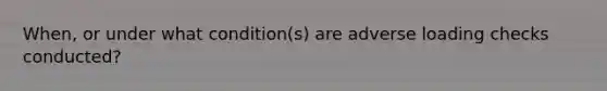 When, or under what condition(s) are adverse loading checks conducted?