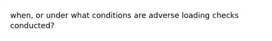 when, or under what conditions are adverse loading checks conducted?