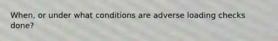 When, or under what conditions are adverse loading checks done?