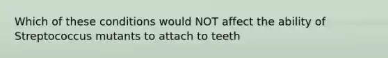 Which of these conditions would NOT affect the ability of Streptococcus mutants to attach to teeth