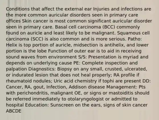 Conditions that affect the external ear Injuries and infections are the more common auricular disorders seen in primary care offices Skin cancer is most common significant auricular disorder seen in primary care. Basal cell carcinoma (BCC) commonly found on auricle and least likely to be malignant. Squamous cell carcinoma (SCC) is also common and is more serious. Patho: Helix is top portion of auricle, midsection is antihelix, and lower portion is the lobe Function of outer ear is to aid in receiving sound waves from environment S/S: Presentation is myriad and depends on underlying cause PE: Complete inspection and palpation Diagnostics: Biopsy on any small, crusted, ulcerated, or indurated lesion that does not heal properly; RA profile if rheumatoid nodules; Uric acid chemistry if tophi are present DD: Cancer, RA, gout, Infection, Addison disease Management: Pts with perichondritis, malignant OE, or signs or mastoiditis should be referred immediately to otolaryngologist or admitted to hospital Education: Sunscreen on the ears, signs of skin cancer ABCDE