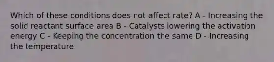 Which of these conditions does not affect rate? A - Increasing the solid reactant surface area B - Catalysts lowering the activation energy C - Keeping the concentration the same D - Increasing the temperature