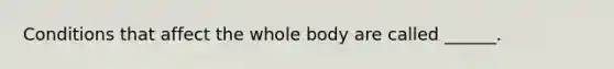 Conditions that affect the whole body are called ______.