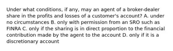 Under what conditions, if any, may an agent of a broker-dealer share in the profits and losses of a customer's account? A. under no circumstances B. only with permission from an SRO such as FINRA C. only if the sharing is in direct proportion to the financial contribution made by the agent to the account D. only if it is a discretionary account