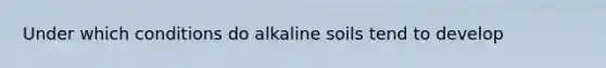 Under which conditions do alkaline soils tend to develop