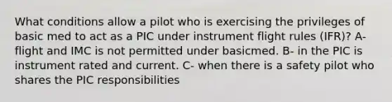 What conditions allow a pilot who is exercising the privileges of basic med to act as a PIC under instrument flight rules (IFR)? A- flight and IMC is not permitted under basicmed. B- in the PIC is instrument rated and current. C- when there is a safety pilot who shares the PIC responsibilities