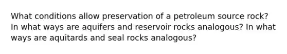 What conditions allow preservation of a petroleum source rock? In what ways are aquifers and reservoir rocks analogous? In what ways are aquitards and seal rocks analogous?