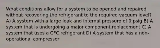 What conditions allow for a system to be opened and repaired without recovering the refrigerant to the required vacuum level? A) A system with a large leak and internal pressure of 0 psig B) A system that is undergoing a major component replacement C) A system that uses a CFC refrigerant D) A system that has a non-operational compressor