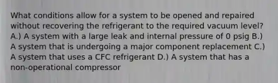 What conditions allow for a system to be opened and repaired without recovering the refrigerant to the required vacuum level? A.) A system with a large leak and internal pressure of 0 psig B.) A system that is undergoing a major component replacement C.) A system that uses a CFC refrigerant D.) A system that has a non-operational compressor