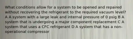 What conditions allow for a system to be opened and repaired without recovering the refrigerant to the required vacuum level? A A system with a large leak and internal pressure of 0 psig B A system that is undergoing a major component replacement C A system that uses a CFC refrigerant D A system that has a non-operational compressor